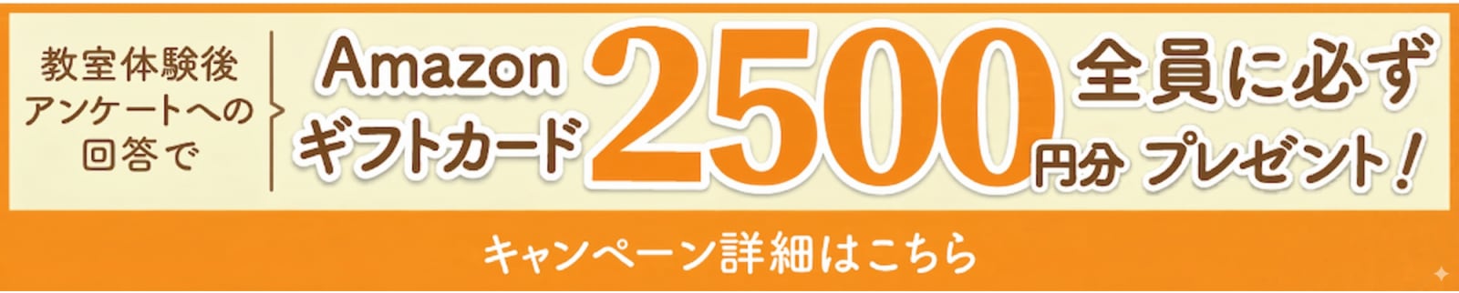 教室体験後アンケートへの回答で、Amazonギフトカード2,500円分全員に必ずプレゼント！キャンペーン詳細はこちら