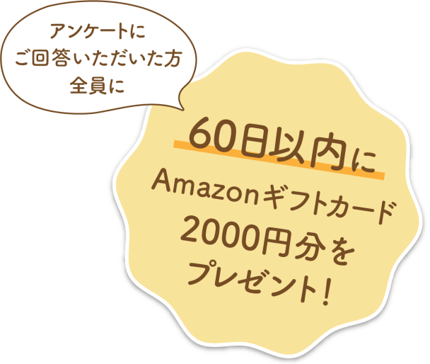 アンケートにご回答いただいた方全員に60日以内にAmazonnギフトカード2,000円分をプレゼント！