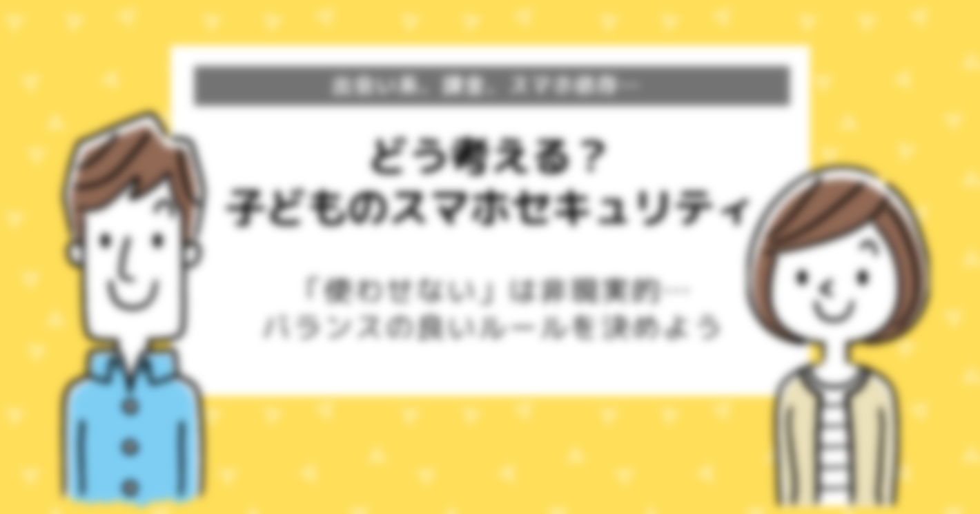 どう考える？子どものスマホセキュリティ｜間違いのないセキュリティ設定とは？