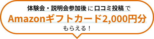 体験会・説明会参加後に口コミ投稿で Amazonギフトカード2,000円分がもらえる！