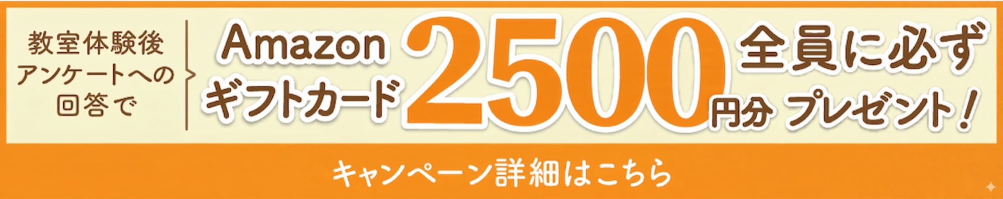 教室体験後アンケートへの回答で、Amazonギフトカード2,500円分全員に必ずプレゼント！キャンペーン詳細はこちら