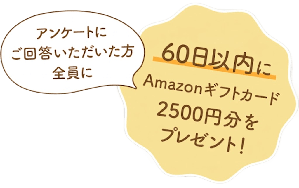 アンケートにご回答いただいた方全員に60日以内にAmazonnギフトカード2,500円分をプレゼント！