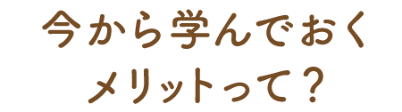 今から学んでおくメリットって？