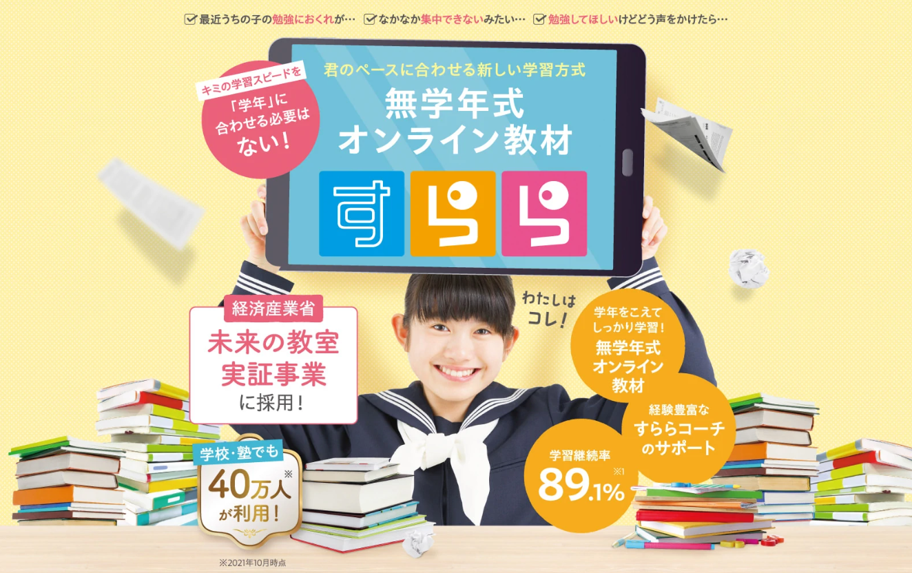 君のペースに合わせる新しい学習方式 無学年式オンライン教材 すらら 経済産業省 未来の教室実証事業に採用！ 学年を越えてしっかり学習！ 学習継続率89.1% 学校・塾でも40万人が利用！